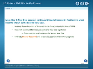 Copyright © by Houghton Mifflin Harcourt Publishing Company
NextPrevious
Chapter 10
US History: Civil War to the Present
Main Idea 3: New Deal program continued through Roosevelt’s first term in what
became known as the Second New Deal.
• America showed support of Roosevelt in the Congressional elections of 1934.
• Roosevelt continued to introduce additional New Deal legislation
— These laws became known as the Second New Deal.
• First lady Eleanor Roosevelt was an active supporter of New Deal programs
 