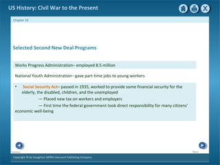 Copyright © by Houghton Mifflin Harcourt Publishing Company
NextPrevious
Chapter 10
US History: Civil War to the Present
• Social Security Act– passed in 1935, worked to provide some financial security for the
elderly, the disabled, children, and the unemployed
— Placed new tax on workers and employers
— First time the federal government took direct responsibility for many citizens’
economic well-being
National Youth Administration– gave part-time jobs to young workers
Selected Second New Deal Programs
Works Progress Administration– employed 8.5 million
 