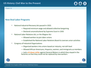 Copyright © by Houghton Mifflin Harcourt Publishing Company
NextPrevious
Chapter 10
US History: Civil War to the Present
New Deal Labor Programs
• National Industrial Recovery Act passed in 1933.
— Required minimum wage and allowed collective bargaining
— Declared unconstitutional by Supreme Court in 1935
• National Labor Relations Act, or the Wagner Act
— Allowed workers to join labor unions
— Established the National Labor Relations Board to oversee union activities
• Congress of Industrial Organizations
— Organized workers into unions based on industry, not skill level
— Allowed African Americans, Hispanics, women, and immigrants as members
— Led a sit-down strike against General Motors in which they stayed in the
factories so that they could not be replaced by new workers
 