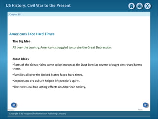 Copyright © by Houghton Mifflin Harcourt Publishing Company
NextPrevious
Chapter 10
US History: Civil War to the Present
Americans Face Hard Times
The Big Idea
All over the country, Americans struggled to survive the Great Depression.
Main Ideas
•Parts of the Great Plains came to be known as the Dust Bowl as severe drought destroyed farms
there.
•Families all over the United States faced hard times.
•Depression-era culture helped lift people’s spirits.
•The New Deal had lasting effects on American society.
 