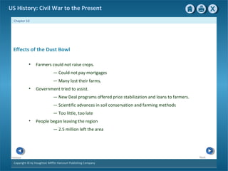 Copyright © by Houghton Mifflin Harcourt Publishing Company
NextPrevious
Chapter 10
US History: Civil War to the Present
Effects of the Dust Bowl
• Farmers could not raise crops.
— Could not pay mortgages
— Many lost their farms.
• Government tried to assist.
— New Deal programs offered price stabilization and loans to farmers.
— Scientific advances in soil conservation and farming methods
— Too little, too late
• People began leaving the region
— 2.5 million left the area
 