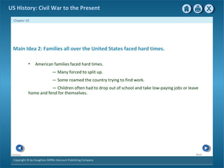 Copyright © by Houghton Mifflin Harcourt Publishing Company
NextPrevious
Chapter 10
US History: Civil War to the Present
Main Idea 2: Families all over the United States faced hard times.
• American families faced hard times.
— Many forced to split up.
— Some roamed the country trying to find work.
— Children often had to drop out of school and take low-paying jobs or leave
home and fend for themselves.
 