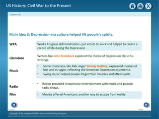 Copyright © by Houghton Mifflin Harcourt Publishing Company
NextPrevious
Chapter 10
US History: Civil War to the Present
• Some musicians, like folk singer Woody Guthrie, expressed themes of
loss and struggle, reflecting the American Depression experience.
• Swing music helped people forget their troubles and lifted spirits.
Writers like John Steinbeck explored the theme of Depression life in his
writings.
Literature
Music
Radio
• Movies offered Americans another way to escape from reality.
• Radios provided inexpensive entertainment with music and popular
radio shows.
Film
Main Idea 3: Depression-era culture helped lift people’s spirits.
Works Progress Administration– put artists to work and helped to create a
record of life during the Depression
WPA
 