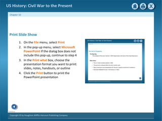 Copyright © by Houghton Mifflin Harcourt Publishing Company
Previous
Chapter 10
US History: Civil War to the Present
Print Slide Show
1. On the File menu, select Print
2. In the pop-up menu, select Microsoft
PowerPoint If the dialog box does not
include this pop-up, continue to step 4
3. In the Print what box, choose the
presentation format you want to print:
slides, notes, handouts, or outline
4. Click the Print button to print the
PowerPoint presentation
 