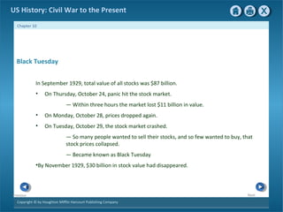 Copyright © by Houghton Mifflin Harcourt Publishing Company
NextPrevious
Chapter 10
US History: Civil War to the Present
Black Tuesday
In September 1929, total value of all stocks was $87 billion.
• On Thursday, October 24, panic hit the stock market.
— Within three hours the market lost $11 billion in value.
• On Monday, October 28, prices dropped again.
• On Tuesday, October 29, the stock market crashed.
— So many people wanted to sell their stocks, and so few wanted to buy, that
stock prices collapsed.
— Became known as Black Tuesday
•By November 1929, $30 billion in stock value had disappeared.
 