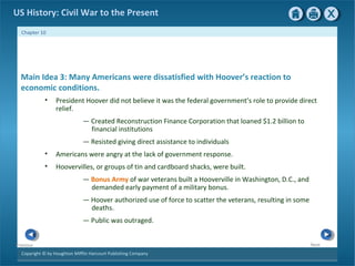 Copyright © by Houghton Mifflin Harcourt Publishing Company
NextPrevious
Chapter 10
US History: Civil War to the Present
Main Idea 3: Many Americans were dissatisfied with Hoover’s reaction to
economic conditions.
• President Hoover did not believe it was the federal government’s role to provide direct
relief.
— Created Reconstruction Finance Corporation that loaned $1.2 billion to
financial institutions
— Resisted giving direct assistance to individuals
• Americans were angry at the lack of government response.
• Hoovervilles, or groups of tin and cardboard shacks, were built.
— Bonus Army of war veterans built a Hooverville in Washington, D.C., and
demanded early payment of a military bonus.
— Hoover authorized use of force to scatter the veterans, resulting in some
deaths.
— Public was outraged.
 
