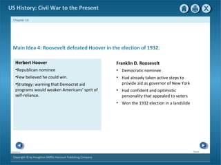 Copyright © by Houghton Mifflin Harcourt Publishing Company
NextPrevious
Chapter 10
US History: Civil War to the Present
Herbert Hoover
•Republican nominee
•Few believed he could win.
•Strategy: warning that Democrat aid
programs would weaken Americans’ sprit of
self-reliance.
Main Idea 4: Roosevelt defeated Hoover in the election of 1932.
Franklin D. Roosevelt
• Democratic nominee
• Had already taken active steps to
provide aid as governor of New York
• Had confident and optimistic
personality that appealed to voters
• Won the 1932 election in a landslide
 
