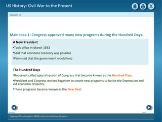 Copyright © by Houghton Mifflin Harcourt Publishing Company
NextPrevious
Chapter 10
US History: Civil War to the Present
A New President
•Took office in March 1933
•Said that economic recovery was possible
•Promised that the government would help
Main Idea 1: Congress approved many new programs during the Hundred Days.
The Hundred Days
•Roosevelt called special session of Congress that became known as the Hundred Days.
•President and Congress worked together to create new programs to battle the Depression and
aid economic recovery.
•These programs became known as the New Deal.
 