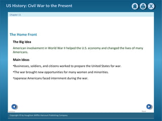 Copyright © by Houghton Mifflin Harcourt Publishing Company
NextPrevious
Chapter 11
US History: Civil War to the Present
The Home Front
The Big Idea
American involvement in World War II helped the U.S. economy and changed the lives of many
Americans.
Main Ideas
•Businesses, soldiers, and citizens worked to prepare the United States for war.
•The war brought new opportunities for many women and minorities.
•Japanese Americans faced internment during the war.
 
