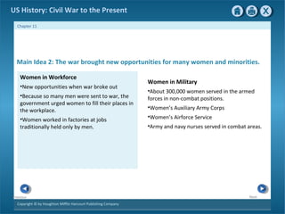 Copyright © by Houghton Mifflin Harcourt Publishing Company
NextPrevious
Chapter 11
US History: Civil War to the Present
Women in Military
•About 300,000 women served in the armed
forces in non-combat positions.
•Women’s Auxiliary Army Corps
•Women’s Airforce Service
•Army and navy nurses served in combat areas.
Main Idea 2: The war brought new opportunities for many women and minorities.
Women in Workforce
•New opportunities when war broke out
•Because so many men were sent to war, the
government urged women to fill their places in
the workplace.
•Women worked in factories at jobs
traditionally held only by men.
 