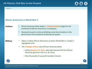 Copyright © by Houghton Mifflin Harcourt Publishing Company
NextPrevious
Chapter 11
US History: Civil War to the Present
Military • About 1 million African Americans served in World War II, mostly in
segregated units.
• The Tuskegee Airmen were African American pilots.
— Led by Benjamin O. Davis, who later became the first African
American general in the U.S. Air Force
— Flew thousands of successful combat missions
Civilians • African American labor leader A. Philip Randolph fought for fair
treatment of African Americans in workplace.
• Roosevelt issued an order prohibiting racial discrimination in the
government and companies producing war goods.
African Americans in World War II
 