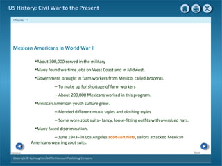 Copyright © by Houghton Mifflin Harcourt Publishing Company
NextPrevious
Chapter 11
US History: Civil War to the Present
Mexican Americans in World War II
•About 300,000 served in the military
•Many found wartime jobs on West Coast and in Midwest.
•Government brought in farm workers from Mexico, called braceros.
— To make up for shortage of farm workers
— About 200,000 Mexicans worked in this program.
•Mexican American youth culture grew.
— Blended different music styles and clothing styles
— Some wore zoot suits– fancy, loose-fitting outfits with oversized hats.
•Many faced discrimination.
— June 1943– in Los Angeles zoot-suit riots, sailors attacked Mexican
Americans wearing zoot suits.
 