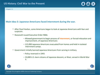 Copyright © by Houghton Mifflin Harcourt Publishing Company
NextPrevious
Chapter 11
US History: Civil War to the Present
Main Idea 3: Japanese Americans faced internment during the war.
• After Pearl Harbor, some Americans began to look at Japanese Americans with fear and
suspicion.
• Roosevelt issued Executive Order 9066.
— Allowed government to begin process of internment, or forced relocation and
imprisonment, of Japanese Americans
— 115,000 Japanese Americans evacuated from homes and held in isolated
internment camps.
• Government initially banned Japanese Americans from serving in military.
— Policy reversed in 1943.
— 33,000 U.S.-born citizens of Japanese descent, or Nisei, served in World War
II.
 