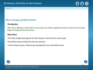 Copyright © by Houghton Mifflin Harcourt Publishing Company
NextPrevious
Chapter 11
US History: Civil War to the Present
War in Europe and North Africa
The Big Idea
After fierce fighting in North Africa and Europe, the Allies stopped the German advance and slowly
began driving back German forces.
Main Ideas
•The Allies fought back against the Axis Powers in North Africa and Europe.
•Key Allied victories halted the German advance.
•In the D-Day invasion, Allied forces attacked German-controlled France.
 