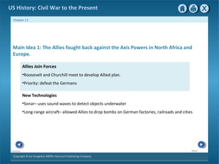 Copyright © by Houghton Mifflin Harcourt Publishing Company
NextPrevious
Chapter 11
US History: Civil War to the Present
Allies Join Forces
•Roosevelt and Churchill meet to develop Allied plan.
•Priority: defeat the Germans
New Technologies
•Sonar– uses sound waves to detect objects underwater
•Long-range aircraft– allowed Allies to drop bombs on German factories, railroads and cities
Main Idea 1: The Allies fought back against the Axis Powers in North Africa and
Europe.
 