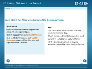 Copyright © by Houghton Mifflin Harcourt Publishing Company
NextPrevious
Chapter 11
US History: Civil War to the Present
Italy
•July 1943– Allied forces invaded Sicily and
headed to mainland Italy.
•Slowly moved northward along western coast
•June 1944– Allied forces captured Rome.
•1945– Germans driven out of Italy and
Mussolini executed by Italian freedom fighters.
Main Idea 2: Key Allied victories halted the German advance.
North Africa
•1942– German Afrika Korps began North
Africa offensive against Egypt.
•British stopped them at Battle of El Alamein.
•U.S. and British troops led by Dwight D.
Eisenhower advanced from Morocco and
Algeria to defeat Germans.
 