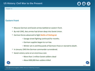 Copyright © by Houghton Mifflin Harcourt Publishing Company
NextPrevious
Chapter 11
US History: Civil War to the Present
Eastern Front
• Massive German and Soviet armies battled on eastern front.
• By mid-1942, Axis armies had driven deep into Soviet Union.
• German forces advanced to fight Battle of Stalingrad.
— Savage street fighting continued for months.
— German supplies began to run low.
— Winter set in and thousands of Germans froze or starved to death.
• In January 1943 the German commander surrendered.
• Soviet victory came at an enormous cost.
— More than 1 million Soviet soldiers dead
— About 800,000 Axis soldiers killed
 