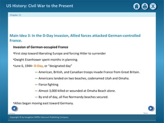 Copyright © by Houghton Mifflin Harcourt Publishing Company
NextPrevious
Chapter 11
US History: Civil War to the Present
Main Idea 3: In the D-Day invasion, Allied forces attacked German-controlled
France.
Invasion of German-occupied France
•First step toward liberating Europe and forcing Hitler to surrender
•Dwight Eisenhower spent months in planning.
•June 6, 1944– D-Day, or “designated day”
— American, British, and Canadian troops invade France from Great Britain.
— Americans landed on two beaches, codenamed Utah and Omaha.
— Fierce fighting
— Almost 3,000 killed or wounded at Omaha Beach alone.
— By end of day, all five Normandy beaches secured.
•Allies began moving east toward Germany.
 