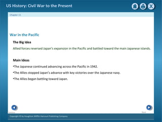 Copyright © by Houghton Mifflin Harcourt Publishing Company
NextPrevious
Chapter 11
US History: Civil War to the Present
War in the Pacific
The Big Idea
Allied forces reversed Japan’s expansion in the Pacific and battled toward the main Japanese islands.
Main Ideas
•The Japanese continued advancing across the Pacific in 1942.
•The Allies stopped Japan’s advance with key victories over the Japanese navy.
•The Allies began battling toward Japan.
 