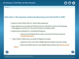 Copyright © by Houghton Mifflin Harcourt Publishing Company
NextPrevious
Chapter 11
US History: Civil War to the Present
Main Idea 1: The Japanese continued advancing across the Pacific in 1942.
• Attack on Pearl Harbor left U.S. Pacific fleet weakened.
• Japan advanced and conquered Thailand, Burma, the British colonies of Hong Kong
and Singapore, and the U.S. territories of Guam and Wake Island.
• Japanese then attacked U.S. controlled Philippines.
— American and Filipino forces under command of American general
Douglas MacArthur
• March 1942– Allied forces surrender Philippines to Japan.
— Japanese march more than 70,000 captured soldiers to prison camps.
— More than 600 Americans and 10,000 Filipinos died in the Bataan Death
March.
 