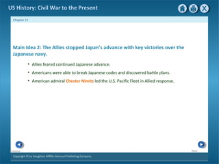 Copyright © by Houghton Mifflin Harcourt Publishing Company
NextPrevious
Chapter 11
US History: Civil War to the Present
Main Idea 2: The Allies stopped Japan’s advance with key victories over the
Japanese navy.
• Allies feared continued Japanese advance.
• Americans were able to break Japanese codes and discovered battle plans.
• American admiral Chester Nimitz led the U.S. Pacific Fleet in Allied response.
 
