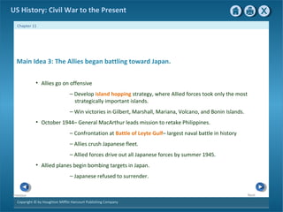 Copyright © by Houghton Mifflin Harcourt Publishing Company
NextPrevious
Chapter 11
US History: Civil War to the Present
Main Idea 3: The Allies began battling toward Japan.
• Allies go on offensive
— Develop island hopping strategy, where Allied forces took only the most
strategically important islands.
— Win victories in Gilbert, Marshall, Mariana, Volcano, and Bonin Islands.
• October 1944– General MacArthur leads mission to retake Philippines.
— Confrontation at Battle of Leyte Gulf– largest naval battle in history
— Allies crush Japanese fleet.
— Allied forces drive out all Japanese forces by summer 1945.
• Allied planes begin bombing targets in Japan.
— Japanese refused to surrender.
 