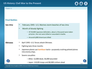 Copyright © by Houghton Mifflin Harcourt Publishing Company
NextPrevious
Chapter 11
US History: Civil War to the Present
• February 1945– U.S. Marines storm beaches of Iwo Jima
• Month of bloody fighting
– Of 20,000 Japanese defenders, about a thousand were taken
prisoner, the rest were killed or wounded in battle.
– Around 6,800 Americans killed
• April 1945– U.S. forces attack Okinawa.
• Fighting lasts three months
• Japanese planes use kamikaze tactic– purposely crashing piloted planes
into enemy ships.
• Severe casualties
— Allies: 12,000 dead, 36,000 wounded
— Japan: 110,00 troops and 80,000 civilians dead
Iwo Jima
Final Battles
Okinawa
 