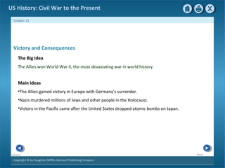 Copyright © by Houghton Mifflin Harcourt Publishing Company
NextPrevious
Chapter 11
US History: Civil War to the Present
Victory and Consequences
The Big Idea
The Allies won World War II, the most devastating war in world history.
Main Ideas
•The Allies gained victory in Europe with Germany’s surrender.
•Nazis murdered millions of Jews and other people in the Holocaust.
•Victory in the Pacific came after the United States dropped atomic bombs on Japan.
 