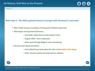 Copyright © by Houghton Mifflin Harcourt Publishing Company
NextPrevious
Chapter 11
US History: Civil War to the Present
Main Idea 1: The Allies gained victory in Europe with Germany’s surrender.
• After D-Day invasion, hundreds of thousands of Allied troops land
• Allies begin moving toward Germany.
— July 1944– Allied forces break western front.
— August 1944– Paris is liberated.
— Allies push through Belgium and Luxembourg.
• Germans plan desperate attack.
— Push Allied forces back about 65 miles in the Battle of the Bulge
— Allies recover quickly and stop German advance.
 