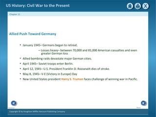Copyright © by Houghton Mifflin Harcourt Publishing Company
NextPrevious
Chapter 11
US History: Civil War to the Present
Allied Push Toward Germany
• January 1945– Germans began to retreat.
— Losses heavy– between 70,000 and 81,000 American casualties and even
greater German loss
• Allied bombing raids devastate major German cities.
• April 1945– Soviet troops enter Berlin.
• April 12, 1945– U.S. President Franklin D. Roosevelt dies of stroke.
• May 8, 1945– V-E (Victory in Europe) Day
• New United States president Harry S. Truman faces challenge of winning war in Pacific.
 