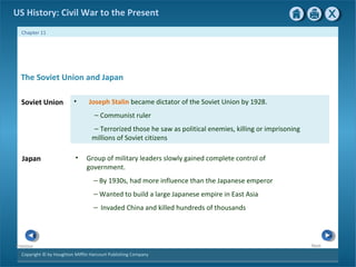 Copyright © by Houghton Mifflin Harcourt Publishing Company
NextPrevious
Chapter 11
US History: Civil War to the Present
Japan • Group of military leaders slowly gained complete control of
government.
— By 1930s, had more influence than the Japanese emperor
— Wanted to build a large Japanese empire in East Asia
— Invaded China and killed hundreds of thousands
Soviet Union • Joseph Stalin became dictator of the Soviet Union by 1928.
— Communist ruler
— Terrorized those he saw as political enemies, killing or imprisoning
millions of Soviet citizens
The Soviet Union and Japan
 