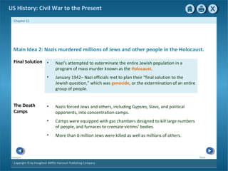 Copyright © by Houghton Mifflin Harcourt Publishing Company
NextPrevious
Chapter 11
US History: Civil War to the Present
• Nazi’s attempted to exterminate the entire Jewish population in a
program of mass murder known as the Holocaust.
• January 1942– Nazi officials met to plan their “final solution to the
Jewish question,” which was genocide, or the extermination of an entire
group of people.
Final Solution
Main Idea 2: Nazis murdered millions of Jews and other people in the Holocaust.
• Nazis forced Jews and others, including Gypsies, Slavs, and political
opponents, into concentration camps.
• Camps were equipped with gas chambers designed to kill large numbers
of people, and furnaces to cremate victims’ bodies.
• More than 6 million Jews were killed as well as millions of others.
The Death
Camps
 