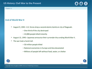Copyright © by Houghton Mifflin Harcourt Publishing Company
NextPrevious
Chapter 11
US History: Civil War to the Present
End of World War II
• August 9, 1945– U.S. forces drop a second atomic bomb on city of Nagasaki.
— One-third of the city destroyed
— 22,000 people killed instantly
• August 15, 1945– Japanese announce their surrender thus ending World War II.
• The war took a harsh toll.
— 50 million people killed
— National economies in Europe and Asia devastated
— Millions of people left without food, water, or shelter
 