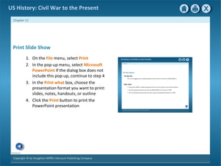 Copyright © by Houghton Mifflin Harcourt Publishing Company
Previous
Chapter 11
US History: Civil War to the Present
Print Slide Show
1. On the File menu, select Print
2. In the pop-up menu, select Microsoft
PowerPoint If the dialog box does not
include this pop-up, continue to step 4
3. In the Print what box, choose the
presentation format you want to print:
slides, notes, handouts, or outline
4. Click the Print button to print the
PowerPoint presentation
 
