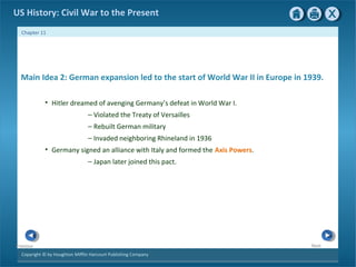 Copyright © by Houghton Mifflin Harcourt Publishing Company
NextPrevious
Chapter 11
US History: Civil War to the Present
Main Idea 2: German expansion led to the start of World War II in Europe in 1939.
• Hitler dreamed of avenging Germany’s defeat in World War I.
— Violated the Treaty of Versailles
— Rebuilt German military
— Invaded neighboring Rhineland in 1936
• Germany signed an alliance with Italy and formed the Axis Powers.
— Japan later joined this pact.
 