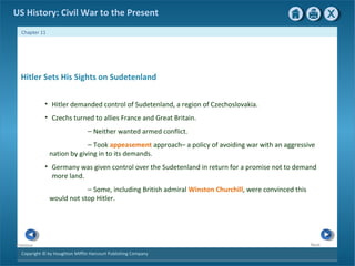 Copyright © by Houghton Mifflin Harcourt Publishing Company
NextPrevious
Chapter 11
US History: Civil War to the Present
Hitler Sets His Sights on Sudetenland
• Hitler demanded control of Sudetenland, a region of Czechoslovakia.
• Czechs turned to allies France and Great Britain.
— Neither wanted armed conflict.
— Took appeasement approach– a policy of avoiding war with an aggressive
nation by giving in to its demands.
• Germany was given control over the Sudetenland in return for a promise not to demand
more land.
— Some, including British admiral Winston Churchill, were convinced this
would not stop Hitler.
 