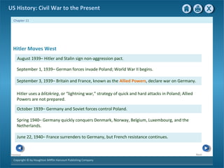 Copyright © by Houghton Mifflin Harcourt Publishing Company
NextPrevious
Chapter 11
US History: Civil War to the Present
September 3, 1939– Britain and France, known as the Allied Powers, declare war on Germany.
Hitler uses a blitzkrieg, or “lightning war,” strategy of quick and hard attacks in Poland; Allied
Powers are not prepared.
October 1939– Germany and Soviet forces control Poland.
September 1, 1939– German forces invade Poland; World War II begins.
Spring 1940– Germany quickly conquers Denmark, Norway, Belgium, Luxembourg, and the
Netherlands.
June 22, 1940– France surrenders to Germany, but French resistance continues.
Hitler Moves West
August 1939– Hitler and Stalin sign non-aggression pact.
 