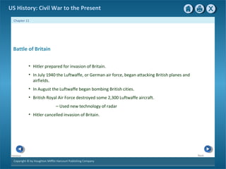 Copyright © by Houghton Mifflin Harcourt Publishing Company
NextPrevious
Chapter 11
US History: Civil War to the Present
Battle of Britain
• Hitler prepared for invasion of Britain.
• In July 1940 the Luftwaffe, or German air force, began attacking British planes and
airfields.
• In August the Luftwaffe began bombing British cities.
• British Royal Air Force destroyed some 2,300 Luftwaffe aircraft.
— Used new technology of radar
• Hitler cancelled invasion of Britain.
 