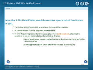 Copyright © by Houghton Mifflin Harcourt Publishing Company
NextPrevious
Chapter 11
US History: Civil War to the Present
Main Idea 3: The United States joined the war after Japan attacked Pearl Harbor
in 1941.
• The United States opposed Hitler’s actions, but refused to enter war.
• In 1940 President Franklin Roosevelt was reelected.
• In 1941 Roosevelt proposed and Congress passed the Lend-Lease Act, allowing the
president to aid any nations believed vital to U.S. defense.
— Began sending war supplies and assistance to Great Britain, China, and other
Allied countries
— Sent supplies to Soviet Union after Hitler invaded it in June 1941
 
