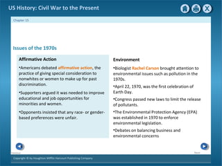 Copyright © by Houghton Mifflin Harcourt Publishing Company
NextPrevious
Chapter 15
US History: Civil War to the Present
Environment
•Biologist Rachel Carson brought attention to
environmental issues such as pollution in the
1970s.
•April 22, 1970, was the first celebration of
Earth Day.
•Congress passed new laws to limit the release
of pollutants.
•The Environmental Protection Agency (EPA)
was established in 1970 to enforce
environmental legislation.
•Debates on balancing business and
environmental concerns
Issues of the 1970s
Affirmative Action
•Americans debated affirmative action, the
practice of giving special consideration to
nonwhites or women to make up for past
discrimination.
•Supporters argued it was needed to improve
educational and job opportunities for
minorities and women.
•Opponents insisted that any race- or gender-
based preferences were unfair.
 