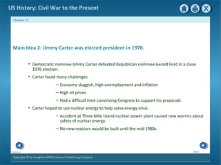 Copyright © by Houghton Mifflin Harcourt Publishing Company
NextPrevious
Chapter 15
US History: Civil War to the Present
Main Idea 2: Jimmy Carter was elected president in 1976.
• Democratic nominee Jimmy Carter defeated Republican nominee Gerald Ford in a close
1976 election.
• Carter faced many challenges.
– Economy sluggish, high unemployment and inflation
– High oil prices
– Had a difficult time convincing Congress to support his proposals
• Carter hoped to use nuclear energy to help solve energy crisis.
– Accident at Three Mile Island nuclear power plant caused new worries about
safety of nuclear energy.
– No new reactors would be built until the mid-1980s.
 