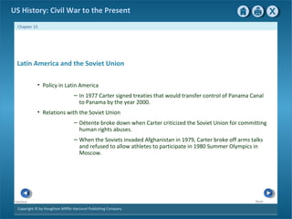 Copyright © by Houghton Mifflin Harcourt Publishing Company
NextPrevious
Chapter 15
US History: Civil War to the Present
Latin America and the Soviet Union
• Policy in Latin America
– In 1977 Carter signed treaties that would transfer control of Panama Canal
to Panama by the year 2000.
• Relations with the Soviet Union
– Détente broke down when Carter criticized the Soviet Union for committing
human rights abuses.
– When the Soviets invaded Afghanistan in 1979, Carter broke off arms talks
and refused to allow athletes to participate in 1980 Summer Olympics in
Moscow.
 