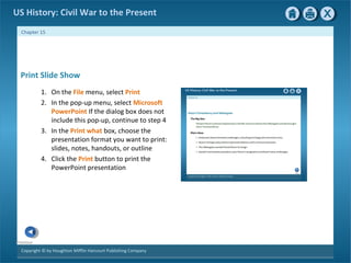 Copyright © by Houghton Mifflin Harcourt Publishing Company
Previous
Chapter 15
US History: Civil War to the Present
Print Slide Show
1. On the File menu, select Print
2. In the pop-up menu, select Microsoft
PowerPoint If the dialog box does not
include this pop-up, continue to step 4
3. In the Print what box, choose the
presentation format you want to print:
slides, notes, handouts, or outline
4. Click the Print button to print the
PowerPoint presentation
 
