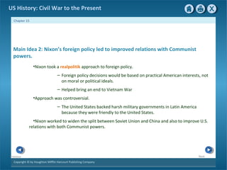 Copyright © by Houghton Mifflin Harcourt Publishing Company
NextPrevious
Chapter 15
US History: Civil War to the Present
Main Idea 2: Nixon’s foreign policy led to improved relations with Communist
powers.
•Nixon took a realpolitik approach to foreign policy.
– Foreign policy decisions would be based on practical American interests, not
on moral or political ideals.
– Helped bring an end to Vietnam War
•Approach was controversial.
– The United States backed harsh military governments in Latin America
because they were friendly to the United States.
•Nixon worked to widen the split between Soviet Union and China and also to improve U.S.
relations with both Communist powers.
 
