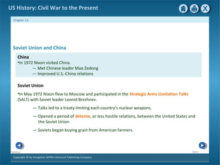 Copyright © by Houghton Mifflin Harcourt Publishing Company
NextPrevious
Chapter 15
US History: Civil War to the Present
China
•In 1972 Nixon visited China.
— Met Chinese leader Mao Zedong
— Improved U.S.-China relations
Soviet Union
•In May 1972 Nixon flew to Moscow and participated in the Strategic Arms Limitation Talks
(SALT) with Soviet leader Leonid Brezhnev.
— Talks led to a treaty limiting each country’s nuclear weapons.
— Opened a period of détente, or less hostile relations, between the United States and
the Soviet Union
— Soviets began buying grain from American farmers.
Soviet Union and China
 