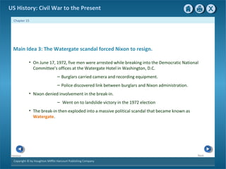 Copyright © by Houghton Mifflin Harcourt Publishing Company
NextPrevious
Chapter 15
US History: Civil War to the Present
Main Idea 3: The Watergate scandal forced Nixon to resign.
• On June 17, 1972, five men were arrested while breaking into the Democratic National
Committee’s offices at the Watergate Hotel in Washington, D.C.
– Burglars carried camera and recording equipment.
– Police discovered link between burglars and Nixon administration.
• Nixon denied involvement in the break-in.
– Went on to landslide victory in the 1972 election
• The break-in then exploded into a massive political scandal that became known as
Watergate.
 
