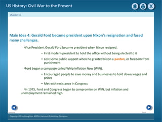 Copyright © by Houghton Mifflin Harcourt Publishing Company
NextPrevious
Chapter 15
US History: Civil War to the Present
Main Idea 4: Gerald Ford became president upon Nixon’s resignation and faced
many challenges.
•Vice President Gerald Ford became president when Nixon resigned.
– First modern president to hold the office without being elected to it
– Lost some public support when he granted Nixon a pardon, or freedom from
punishment
•Ford began a campaign called Whip Inflation Now (WIN).
– Encouraged people to save money and businesses to hold down wages and
prices
– Met with resistance in Congress
•In 1975, Ford and Congress began to compromise on WIN, but inflation and
unemployment remained high.
 