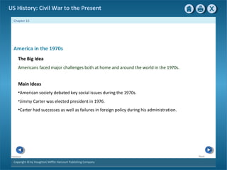 Copyright © by Houghton Mifflin Harcourt Publishing Company
NextPrevious
Chapter 15
US History: Civil War to the Present
America in the 1970s
The Big Idea
Americans faced major challenges both at home and around the world in the 1970s.
Main Ideas
•American society debated key social issues during the 1970s.
•Jimmy Carter was elected president in 1976.
•Carter had successes as well as failures in foreign policy during his administration.
 
