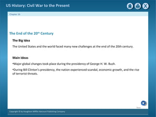 Next
Copyright © by Houghton Mifflin Harcourt Publishing Company
Chapter 16
US History: Civil War to the Present
The End of the 20th
Century
The Big Idea
The United States and the world faced many new challenges at the end of the 20th century.
Main Ideas
•Major global changes took place during the presidency of George H. W. Bush.
•During Bill Clinton’s presidency, the nation experienced scandal, economic growth, and the rise
of terrorist threats.
 