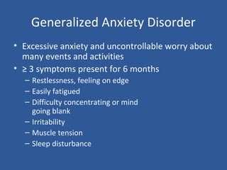 Generalized Anxiety Disorder
• Excessive anxiety and uncontrollable worry about
many events and activities
• ≥ 3 symptoms present for 6 months
– Restlessness, feeling on edge
– Easily fatigued
– Difficulty concentrating or mind
going blank
– Irritability
– Muscle tension
– Sleep disturbance
 